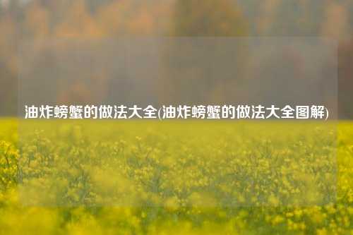 油炸螃蟹的做法大全(油炸螃蟹的做法大全图解)